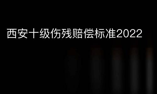 西安十级伤残赔偿标准2022