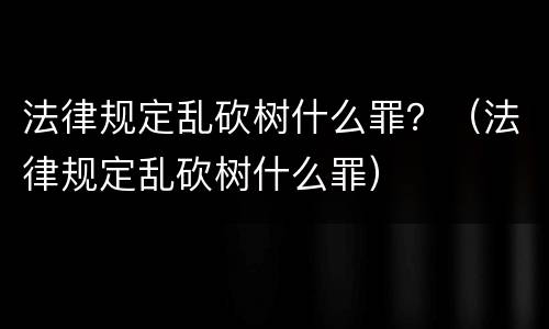 法律规定乱砍树什么罪？（法律规定乱砍树什么罪）