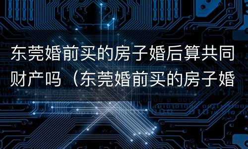 东莞婚前买的房子婚后算共同财产吗（东莞婚前买的房子婚后算共同财产吗怎么算）