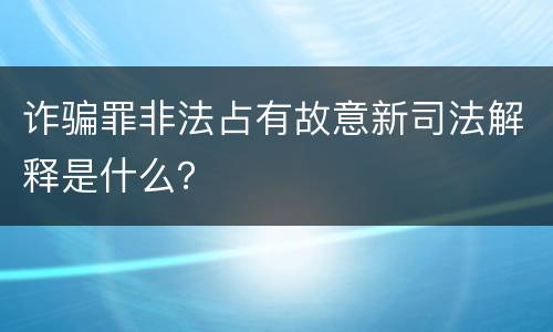 诈骗罪非法占有故意新司法解释是什么？