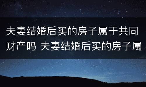 夫妻结婚后买的房子属于共同财产吗 夫妻结婚后买的房子属于共同财产吗怎么算