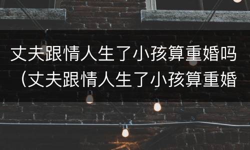 丈夫跟情人生了小孩算重婚吗（丈夫跟情人生了小孩算重婚吗女方）