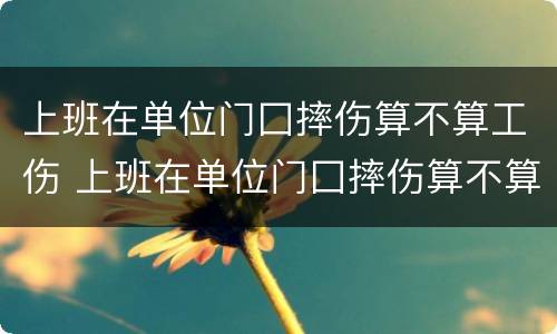 上班在单位门囗摔伤算不算工伤 上班在单位门囗摔伤算不算工伤