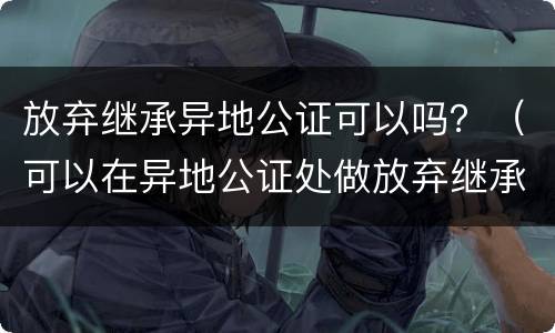 放弃继承异地公证可以吗？（可以在异地公证处做放弃继承吗）