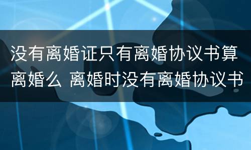 没有离婚证只有离婚协议书算离婚么 离婚时没有离婚协议书