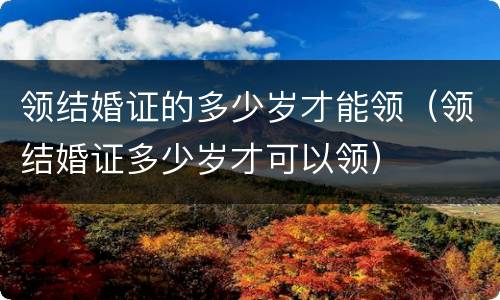 领结婚证的多少岁才能领（领结婚证多少岁才可以领）