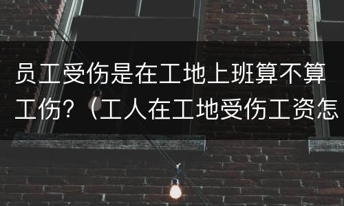 员工受伤是在工地上班算不算工伤?（工人在工地受伤工资怎么算）