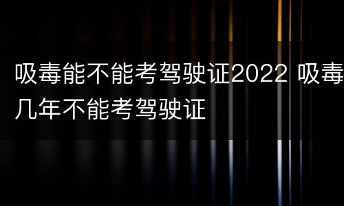 吸毒能不能考驾驶证2022 吸毒几年不能考驾驶证
