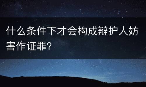 什么条件下才会构成辩护人妨害作证罪？