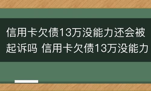 信用卡欠债13万没能力还会被起诉吗 信用卡欠债13万没能力还会被起诉吗知乎