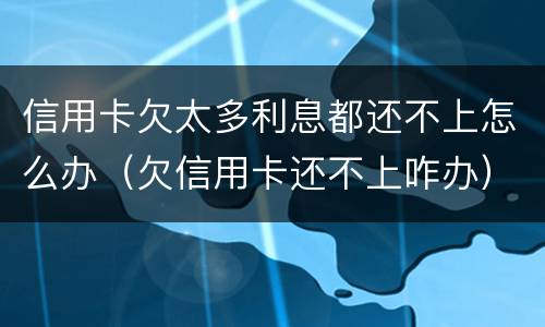 信用卡欠太多利息都还不上怎么办（欠信用卡还不上咋办）