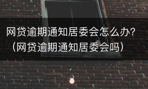 网贷逾期通知居委会怎么办？（网贷逾期通知居委会吗）