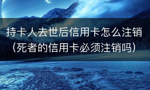 持卡人去世后信用卡怎么注销（死者的信用卡必须注销吗）