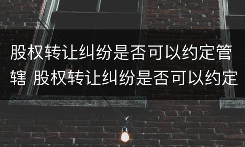 股权转让纠纷是否可以约定管辖 股权转让纠纷是否可以约定管辖法院起诉