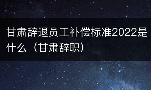 甘肃辞退员工补偿标准2022是什么（甘肃辞职）