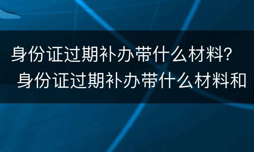 身份证过期补办带什么材料？ 身份证过期补办带什么材料和证件