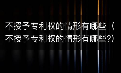不授予专利权的情形有哪些（不授予专利权的情形有哪些?）