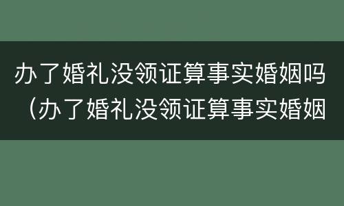 办了婚礼没领证算事实婚姻吗（办了婚礼没领证算事实婚姻吗?给的彩礼怎么算）