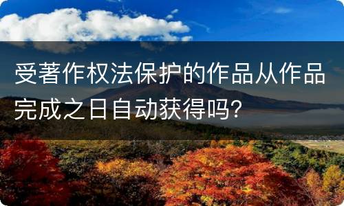 受著作权法保护的作品从作品完成之日自动获得吗？