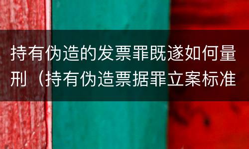 持有伪造的发票罪既遂如何量刑（持有伪造票据罪立案标准）