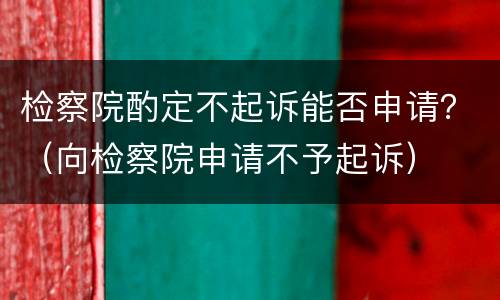 检察院酌定不起诉能否申请？（向检察院申请不予起诉）