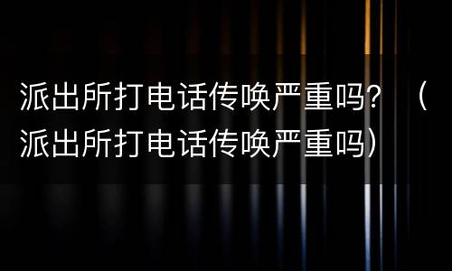 派出所打电话传唤严重吗？（派出所打电话传唤严重吗）