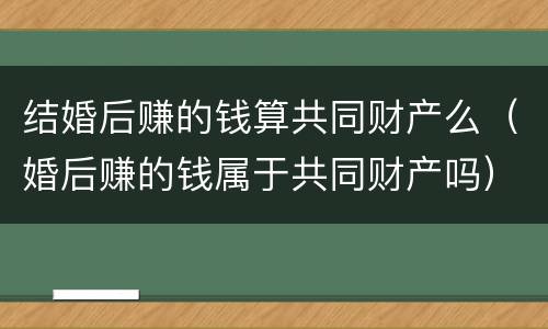 结婚后赚的钱算共同财产么（婚后赚的钱属于共同财产吗）