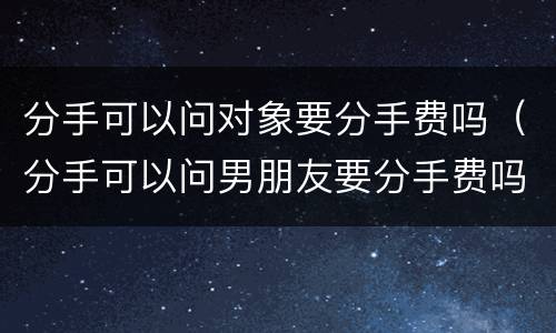 分手可以问对象要分手费吗（分手可以问男朋友要分手费吗）