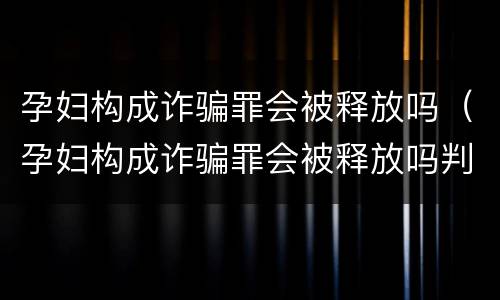 孕妇构成诈骗罪会被释放吗（孕妇构成诈骗罪会被释放吗判几年）