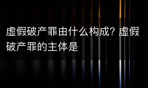 虚假破产罪由什么构成? 虚假破产罪的主体是