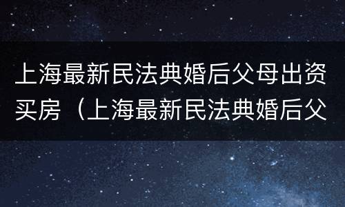 上海最新民法典婚后父母出资买房（上海最新民法典婚后父母出资买房新规定）