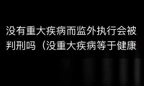 没有重大疾病而监外执行会被判刑吗（没重大疾病等于健康吗）