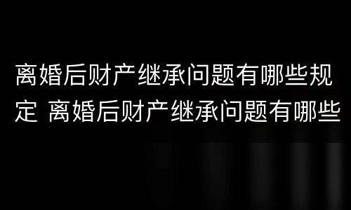 离婚后财产继承问题有哪些规定 离婚后财产继承问题有哪些规定呢