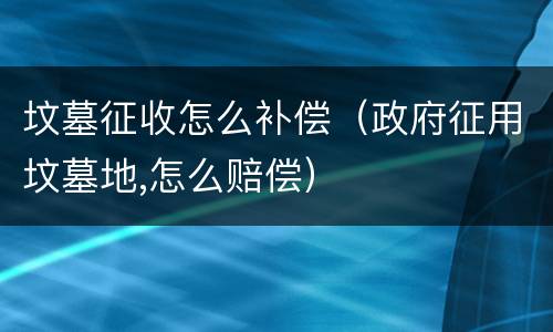坟墓征收怎么补偿（政府征用坟墓地,怎么赔偿）