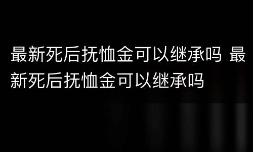 最新死后抚恤金可以继承吗 最新死后抚恤金可以继承吗