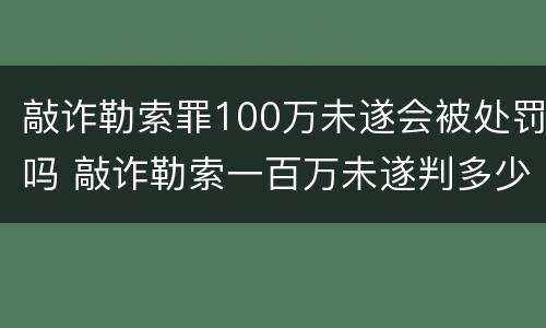 敲诈勒索罪100万未遂会被处罚吗 敲诈勒索一百万未遂判多少年