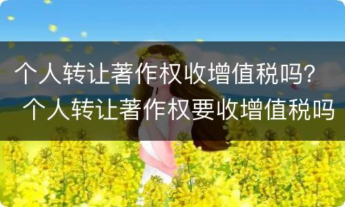 个人转让著作权收增值税吗？ 个人转让著作权要收增值税吗