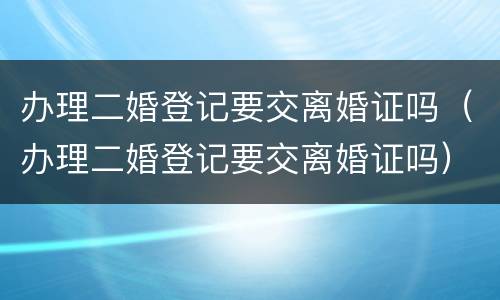 办理二婚登记要交离婚证吗（办理二婚登记要交离婚证吗）