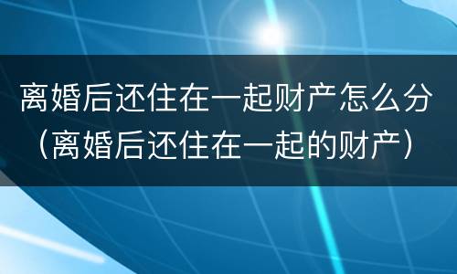 离婚后还住在一起财产怎么分（离婚后还住在一起的财产）