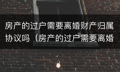 房产的过户需要离婚财产归属协议吗（房产的过户需要离婚财产归属协议吗）