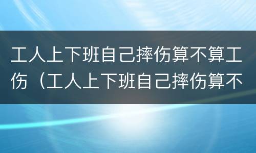 工人上下班自己摔伤算不算工伤（工人上下班自己摔伤算不算工伤认定）