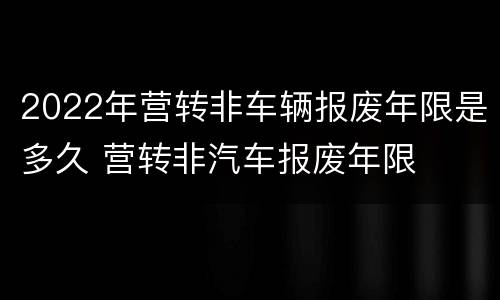 2022年营转非车辆报废年限是多久 营转非汽车报废年限