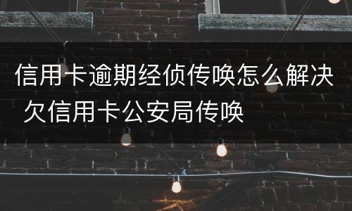 信用卡逾期经侦传唤怎么解决 欠信用卡公安局传唤