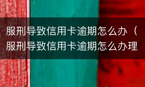 服刑导致信用卡逾期怎么办（服刑导致信用卡逾期怎么办理）