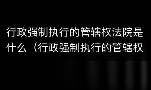 行政强制执行的管辖权法院是什么（行政强制执行的管辖权法院是什么意思）