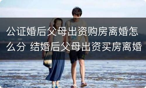 公证婚后父母出资购房离婚怎么分 结婚后父母出资买房离婚后怎么算