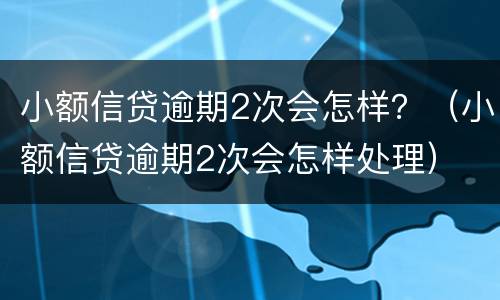 小额信贷逾期2次会怎样？（小额信贷逾期2次会怎样处理）