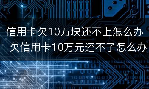 信用卡欠10万块还不上怎么办 欠信用卡10万元还不了怎么办