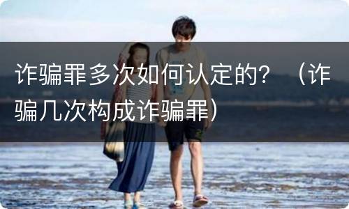 诈骗罪多次如何认定的？（诈骗几次构成诈骗罪）