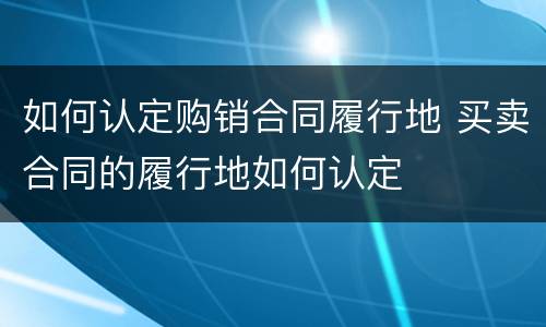 如何认定购销合同履行地 买卖合同的履行地如何认定